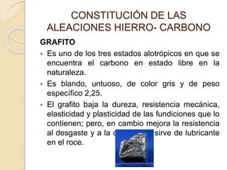 CONSTITUCIÓN DE LAS
ALEACIONES HIERRO- CARBONO
GRAFITO
 Es uno de los tres estados alotrópicos en que se
encuentra el carbono en estado libre en la
naturaleza.
 Es blando, untuoso, de color gris y de peso
específico 2,25.
 El grafito baja la dureza, resistencia mecánica,
elasticidad y plasticidad de las fundiciones que lo
contienen; pero, en cambio mejora la resistencia
al desgaste y a la corrosión y sirve de lubricante
en el roce.
 