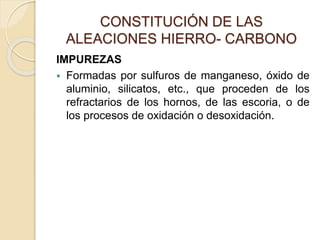 CONSTITUCIÓN DE LAS
ALEACIONES HIERRO- CARBONO
IMPUREZAS
 Formadas por sulfuros de manganeso, óxido de
aluminio, silicatos, etc., que proceden de los
refractarios de los hornos, de las escoria, o de
los procesos de oxidación o desoxidación.
 