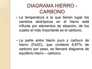 DIAGRAMA HIERRO -
CARBONO
 La temperatura a la que tienen lugar los
cambios alotrópicos en el hierro está
influida por elementos de aleación, de los
cuales el más importante es el carbono.
 La parte entre hierro puro y carburo de
hierro (Fe3C), que contiene 6,67% de
carbono por peso, se llamará diagrama de
equilibrio hierro – carbono.
 
