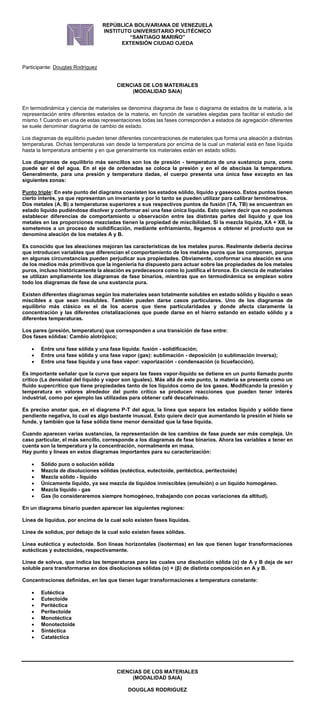 CIENCIAS DE LOS MATERIALES
(MODALIDAD SAIA)
DOUGLAS RODRIGUEZ
REPÚBLICA BOLIVARIANA DE VENEZUELA
INSTITUTO UNIVERSITARIO POLITÉCNICO
“SANTIAGO MARIÑO”
EXTENSIÓN CIUDAD OJEDA
Participante: Douglas Rodriguez
CIENCIAS DE LOS MATERIALES
(MODALIDAD SAIA)
En termodinámica y ciencia de materiales se denomina diagrama de fase o diagrama de estados de la materia, a la
representación entre diferentes estados de la materia, en función de variables elegidas para facilitar el estudio del
mismo.1 Cuando en una de estas representaciones todas las fases corresponden a estados de agregación diferentes
se suele denominar diagrama de cambio de estado.
Los diagramas de equilibrio pueden tener diferentes concentraciones de materiales que forma una aleación a distintas
temperaturas. Dichas temperaturas van desde la temperatura por encima de la cual un material está en fase líquida
hasta la temperatura ambiente y en que generalmente los materiales están en estado sólido.
Los diagramas de equilibrio más sencillos son los de presión - temperatura de una sustancia pura, como
puede ser el del agua. En el eje de ordenadas se coloca la presión y en el de abscisas la temperatura.
Generalmente, para una presión y temperatura dadas, el cuerpo presenta una única fase excepto en las
siguientes zonas:
Punto triple: En este punto del diagrama coexisten los estados sólido, líquido y gaseoso. Estos puntos tienen
cierto interés, ya que representan un invariante y por lo tanto se pueden utilizar para calibrar termómetros.
Dos metales (A, B) a temperaturas superiores a sus respectivos puntos de fusión (TA, TB) se encuentran en
estado líquido pudiéndose disolver y conformar así una fase única líquida. Esto quiere decir que no podemos
establecer diferencias de comportamiento u observación entre las distintas partes del líquido y que los
metales en las proporciones mezcladas tienen la propiedad de miscibilidad. Si la mezcla líquida, XA + XB, la
sometemos a un proceso de solidificación, mediante enfriamiento, llegamos a obtener el producto que se
denomina aleación de los metales A y B.
Es conocido que las aleaciones mejoran las características de los metales puros. Realmente debería decirse
que introducen variables que diferencian el comportamiento de los metales puros que las componen, porque
en algunas circunstancias pueden perjudicar sus propiedades. Obviamente, conformar una aleación es uno
de los medios más primitivos que la ingeniería ha dispuesto para actuar sobre las propiedades de los metales
puros, incluso históricamente la aleación es predecesora como lo justifica el bronce. En ciencia de materiales
se utilizan ampliamente los diagramas de fase binarios, mientras que en termodinámica se emplean sobre
todo los diagramas de fase de una sustancia pura.
Existen diferentes diagramas según los materiales sean totalmente solubles en estado sólido y líquido o sean
miscibles a que sean insolubles. También pueden darse casos particulares. Uno de los diagramas de
equilibrio más clásico es el de los aceros que tiene particularidades y donde afecta claramente la
concentración y las diferentes cristalizaciones que puede darse en el hierro estando en estado sólido y a
diferentes temperaturas.
Los pares (presión, temperatura) que corresponden a una transición de fase entre:
Dos fases sólidas: Cambio alotrópico;
 Entre una fase sólida y una fase líquida: fusión - solidificación;
 Entre una fase sólida y una fase vapor (gas): sublimación - deposición (o sublimación inversa);
 Entre una fase líquida y una fase vapor: vaporización - condensación (o licuefacción).
Es importante señalar que la curva que separa las fases vapor-líquido se detiene en un punto llamado punto
crítico (La densidad del líquido y vapor son iguales). Más allá de este punto, la materia se presenta como un
fluido supercrítico que tiene propiedades tanto de los líquidos como de los gases. Modificando la presión y
temperatura en valores alrededor del punto crítico se producen reacciones que pueden tener interés
industrial, como por ejemplo las utilizadas para obtener café descafeinado.
Es preciso anotar que, en el diagrama P-T del agua, la línea que separa los estados líquido y sólido tiene
pendiente negativa, lo cual es algo bastante inusual. Esto quiere decir que aumentando la presión el hielo se
funde, y también que la fase sólida tiene menor densidad que la fase líquida.
Cuando aparecen varias sustancias, la representación de los cambios de fase puede ser más compleja. Un
caso particular, el más sencillo, corresponde a los diagramas de fase binarios. Ahora las variables a tener en
cuenta son la temperatura y la concentración, normalmente en masa.
Hay punto y líneas en estos diagramas importantes para su caracterización:
 Sólido puro o solución sólida
 Mezcla de disoluciones sólidas (eutéctica, eutectoide, peritéctica, peritectoide)
 Mezcla sólido - líquido
 Únicamente líquido, ya sea mezcla de líquidos inmiscibles (emulsión) o un líquido homogéneo.
 Mezcla líquido - gas
 Gas (lo consideraremos siempre homogéneo, trabajando con pocas variaciones da altitud).
En un diagrama binario pueden aparecer las siguientes regiones:
Línea de liquidus, por encima de la cual solo existen fases líquidas.
Línea de solidus, por debajo de la cual solo existen fases sólidas.
Línea eutéctica y eutectoide. Son líneas horizontales (isotermas) en las que tienen lugar transformaciones
eutécticas y eutectoides, respectivamente.
Línea de solvus, que indica las temperaturas para las cuales una disolución sólida (α) de A y B deja de ser
soluble para transformarse en dos disoluciones sólidas (α) + (β) de distinta composición en A y B.
Concentraciones definidas, en las que tienen lugar transformaciones a temperatura constante:
 Eutéctica
 Eutectoide
 Peritéctica
 Peritectoide
 Monotéctica
 Monotectoide
 Sintéctica
 Catatéctica
 