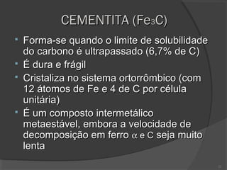 CEMENTITA (Fe3C)






Forma-se quando o limite de solubilidade
do carbono é ultrapassado (6,7% de C)
É dura e frágil
Cristaliza no sistema ortorrômbico (com
12 átomos de Fe e 4 de C por célula
unitária)
É um composto intermetálico
metaestável, embora a velocidade de
decomposição em ferro α e C seja muito
lenta
12

 