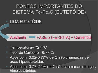 PONTOS IMPORTANTES DO
SISTEMA Fe-Fe3C (EUTETÓIDE)


LIGA EUTETÓIDE



Austenita



Temperatura= 727 °C
Teor de Carbono= 0,77 %
Aços com 0,02-0,77% de C são chamadas de
aços hipoeutetóides
Aços com 0,77-2,1% de C são chamadas de aços
hipereutetóides





FASE α (FERRITA) + Cementita

14

 