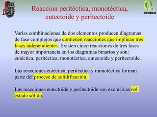 Varias combinaciones de dos elementos producen diagramas
de fase complejos que contienen reacciones que implican tres
fases independientes. Existen cinco reacciones de tres fases
de mayor importancia en los diagramas binarios y son:
eutéctica, peritéctica, monotéctica, eutectoide y peritectoide.
Las reacciones eutéctica, peritéctica y monotéctica forman
parte del proceso de solidificación.
Las reacciones eutectoide y peritectoide son exclusivas del
estado sólido.
Reaccion peritéctica, monotéctica,
eutectoide y peritectoide
 
