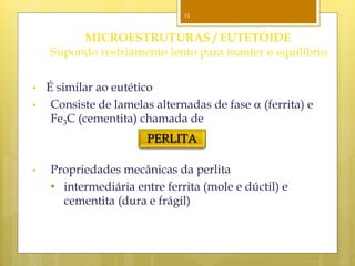 11
MICROESTRUTURAS / EUTETÓIDE
Supondo resfriamento lento para manter o equilíbrio
• É similar ao eutético
• Consiste de lamelas alternadas de fase  (ferrita) e
Fe3C (cementita) chamada de
• Propriedades mecânicas da perlita
• intermediária entre ferrita (mole e dúctil) e
cementita (dura e frágil)
PERLITA
 