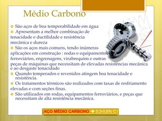 Médio Carbono
 São aços de boa temperabilidade em água
 Apresentam a melhor combinação de
tenacidade e ductilidade e resistência
mecânica e dureza
 São os aços mais comuns, tendo inúmeras
aplicações em construção : rodas e equipamentos
ferroviários, engrenagens, virabrequins e outras
peças de máquinas que necessitam de elevadas resistências mecânica
e ao desgaste tenacidade
 Quando temperados e revenidos atingem boa tenacidade e
resistência.
 Os tratamentos térmicos são realizados com taxas de resfriamento
elevadas e com seções finas.
 São utilizados em rodas, equipamentos ferroviários, e peças que
necessitam de alta resistência mecânica.
AÇO MÉDIO CARBONO  0,3-0,6% C
 