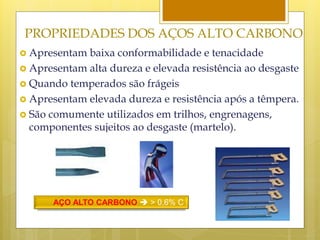 PROPRIEDADES DOS AÇOS ALTO CARBONO
 Apresentam baixa conformabilidade e tenacidade
 Apresentam alta dureza e elevada resistência ao desgaste
 Quando temperados são frágeis
 Apresentam elevada dureza e resistência após a têmpera.
 São comumente utilizados em trilhos, engrenagens,
componentes sujeitos ao desgaste (martelo).
AÇO ALTO CARBONO  > 0,6% C
 