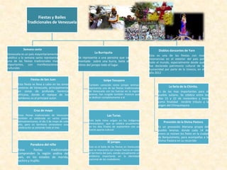 Fiestas y Bailes
Tradicionales de Venezuela
Semana santa
Venezuela es un país mayoritariamente
católico y la semana santa representa
una de las fiestas tradicionales mas
importantes, con manifestaciones
culturales
Fiestas de San Juan
Esta fiesta se lleva a cabo en las zonas
costeras de Venezuela, principalmente
en zonas de profunda herencia
africana, donde el repique de los
tambores es el principal autor.
Cruz de mayo
Estas fiestas tradicionales de Venezuela
también es celebrada en varios países
latinoamericanos, el día 3 de mayo de cada
año, pero en territorio venezolano esta
celebración se extiende todo el mes
Paradura del niño
Estas fiestas tradicionales
comprenden la región andina del
país, en los estados de merida,
tachira y trujillo.
La Burriquita
Se representa a una persona que va
montada sobre una burra, baila al
ritmo del joropo todo el lugar.
Golpe Tocuyano
También conocido como joropo larense,
representa una de las fiestas tradicionales
de Venezuela con las fuerzas en la región
larense, han surgido también músicos que
se dedican completamente a el
Las Turas.
Este baile tiene origen en los indígenas
Venezolanos que se celebra anualmente
en los días finales de septiembre con un
fuerte aporte cultural
El joropo.
Este es el baile de las fiestas en Venezuela
que se interpreta con mayor fuerza en todo
el territorio del país, siendo actualmente un
emblema importante en la identidad
nacional de los ciudadanos.
Diablos danzantes de Yare
Esta es una de las fiestas con mas
resonancias en el exterior del país por
todo el mundo, especialmente desde que
fue declarada patrimonio cultural de la
humanidad por parte de la Unesco, en el
año 2012
La feria de la Chinita.
Es de las mas importantes para el
pueblo zuliano. Se celebra entre los
días 15 y 22 de noviembre y tiene
como finalidad rendirle tributo a la
virgen del Chinquinquira
Procesión de la Divina Pastora
Es un procesión Mariana propia del
pueblo larense, donde cada 14 de
enero se reúnen los fieles en la ciudad
de Barquisimeto, para acompañas a la
Divina Pastora en su recorrido
 