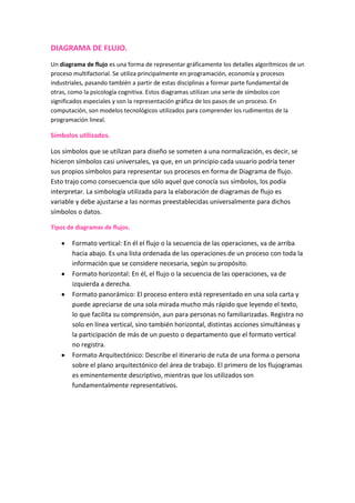 DIAGRAMA DE FLUJO. Un diagrama de flujo es una forma de representar gráficamente los detalles algorítmicos de un proceso multifactorial. Se utiliza principalmente en programación, economía y procesos industriales, pasando también a partir de estas disciplinas a formar parte fundamental de otras, como la psicología cognitiva. Estos diagramas utilizan una serie de símbolos con significados especiales y son la representación gráfica de los pasos de un proceso. En computación, son modelos tecnológicos utilizados para comprender los rudimentos de la programación lineal. Símbolos utilizados. Los símbolos que se utilizan para diseño se someten a una normalización, es decir, se hicieron símbolos casi universales, ya que, en un principio cada usuario podría tener sus propios símbolos para representar sus procesos en forma de Diagrama de flujo. Esto trajo como consecuencia que sólo aquel que conocía sus símbolos, los podía interpretar. La simbología utilizada para la elaboración de diagramas de flujo es variable y debe ajustarse a las normas preestablecidas universalmente para dichos símbolos o datos. Tipos de diagramas de flujos. Formato vertical: En él el flujo o la secuencia de las operaciones, va de arriba hacia abajo. Es una lista ordenada de las operaciones de un proceso con toda la información que se considere necesaria, según su propósito.  Formato horizontal: En él, el flujo o la secuencia de las operaciones, va de izquierda a derecha.  Formato panorámico: El proceso entero está representado en una sola carta y puede apreciarse de una sola mirada mucho más rápido que leyendo el texto, lo que facilita su comprensión, aun para personas no familiarizadas. Registra no solo en línea vertical, sino también horizontal, distintas acciones simultáneas y la participación de más de un puesto o departamento que el formato vertical no registra.  Formato Arquitectónico: Describe el itinerario de ruta de una forma o persona sobre el plano arquitectónico del área de trabajo. El primero de los flujogramas es eminentemente descriptivo, mientras que los utilizados son fundamentalmente representativos. Mapa conceptual Es una estrategia de aprendizaje dentro del constructivismo que produce aprendizajes significativos al relacionar los conceptos de manera ordenada. Se caracteriza por su simplificación, jerarquización e impacto visual. Como construir un mapa conceptual. Identificar los conceptos clave del contenido que se quiere ordenar en el mapa. Estos conceptos se deben poner en una lista.  Colocar el concepto principal o más general en la parte superior del mapa para ir uniéndolo con los otros conceptos según su nivel de generalización y especificidad. Todos los conceptos deben escribirse con mayúscula.  Conectar los conceptos con una palabra enlace, la cuál debe de ir con minúsculas en medio de dos líneas que indiquen la dirección de la proposición.  Se pueden incluir ejemplos en la parte inferior del mapa debajo de los conceptos correspondientes.  Una vez observados todos los conceptos de manera lineal pueden observarse relaciones cruzadas.  Diagrama de Proceso.      Es una representación gráfica de los pasos que se siguen en toda una secuencia de actividades, dentro de un proceso o un procedimiento, identificándolos mediante símbolos de acuerdo con su naturaleza; incluye, además, toda la información que se considera necesaria para el análisis, tal como distancias recorridas, cantidad considerada y tiempo requerido. Con fines analíticos y como ayuda para descubrir y eliminar ineficiencias, es conveniente clasificar las acciones que tienen lugar durante un proceso dado en cinco clasificaciones. Estas se conocen bajo los términos de operaciones, transportes, inspecciones, retrasos o demoras y almacenajes. Las siguientes definiciones en la tabla 5.1, cubren el significado de estas clasificaciones en la mayoría de las condiciones encontradas en los trabajos de diagramado de procesos.       Este diagrama muestra la secuencia cronológica de todas las operaciones de taller o en máquinas, inspecciones, márgenes de tiempo y materiales a utilizar en un proceso de fabricación o administrativo, desde la llegada de la materia prima hasta el empaque o arreglo final del producto terminado. Señala la entrada de todos los componentes y subconjuntos al ensamble con el conjunto principal. De igual manera que un plano o dibujo de taller presenta en conjunto detalles de diseño como ajustes tolerancia y especificaciones, todos los detalles de fabricación o administración se aprecian globalmente en un diagrama de operaciones de proceso.      Antes de que se pueda mejorar un diseño se deben examinar primero los dibujos que indican el diseño actual del producto. Análogamente, antes de que sea posible mejorar un proceso de manufactura conviene elaborar un diagrama de operaciones que permita comprender perfectamente el problema, y determinar en qué áreas existen las mejores posibilidades de mejoramiento. El diagrama de operaciones de proceso permite exponer con claridad el problema, pues si no se plantea correctamente un problema difícilmente podrá ser resuelto. Diagrama de barras. Se utiliza para representar los caracteres cualitativos y cuantitativos discretos. En el eje horizontal, o eje de abscisas, se representan los datos o modalidades; en el eje vertical o de ordenadas, se representan las frecuencias de cada dato o modalidad. Las frecuencias pueden ser absolutas, acumuladas relativas y relativas acumuladas. Los diagramas de barras pueden ser de diferentes tipos: de barras simples, de barras múltiples, o de barras compuestas  Las barras pueden representarse horizontalmente. La ventaja de la horizontalidad estriba en que es más fácil añadir leyendas. Recibe el nombre de diagrama de barras el gráfico que asocia a cada valor de la variable una barra, generalmente vertical, proporcional a la frecuencia (o a la cantidad) con que se presenta. Requisitos para realizar un diagrama de barras: 1- texto visible 2- separación de las barras menor que su ancho 3- escala presente 4- se comparan longitudes de rectángulos. Diagrama de tarta. Un diagrama circular o ciclograma es un gráfico para expresar frecuencias.Consiste en un círculo donde se marcan sectores proporcionales a las frecuencias. Para construirlo se establecen proporciones. Si n es el total de datos y x1 es la frecuencia del primer suceso, se hace360 / n = a/x1Y se obtiene, en grados, el arco del sector correspondiente a x1, Se repite con todos los demás datos.Los ciclogramas resaltan, sobre todo, las proporciones que hay entre las frecuencias de los datos, por lo que son una buena opción si se desea resaltar este aspecto.Muchos programas de ordenador, entre ellos todos los de estadística y todas las hojas de cálculo de más uso, confeccionan directamente ciclogramas, con una gran variedad de presentaciones. Organigrama. Un organigrama es un esquema de la organización de una empresa, entidad o de una actividad. El término también se utiliza para nombrar a la representación gráfica de las operaciones que se realizan en el marco de un proceso industrial o informático. Un organigrama permite analizar la estructura de la organización representada y cumple con un rol informativo, al ofrecer datos sobre las características generales de la organización. Los organigramas pueden incluir los nombres de las personas que dirigen cada departamento o división de la entidad, para explicitar las relaciones jerárquicas y competencias vigentes. De esta manera, los organigramas deben representar de forma gráfica o esquemática los distintos niveles de jerarquía y la relación existente entre ellos. No tienen que abundar en detalles, sino que su misión es ofrecer información fácil de comprender y sencilla de utilizar. Pueden mencionarse tres tipos de organigrama. Los organigramas generales son aquellos que ofrecen una visión simplificada de la organización, ya que sólo exhiben la información más importante. Los organigramas analíticos, en cambio, muestran datos más detallados y son más específicos. Por último, los organigramas suplementarios son un complemento de los analíticos. Es importante tener en cuenta que ningún organigrama puede ser fijo o invariable. Es decir, un organigrama es una especie de fotografía de la estructura de una organización en un momento determinado. 