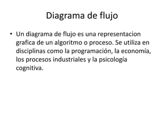 Diagrama de flujo
• Un diagrama de flujo es una representacion
grafica de un algoritmo o proceso. Se utiliza en
disciplinas como la programación, la economía,
los procesos industriales y la psicología
cognitiva.
 