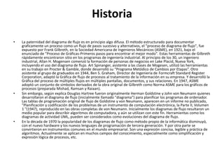 Historia

•   La paternidad del diagrama de flujo es en principio algo difusa. El método estructurado para documentar
    graficamente un proceso como un flujo de pasos sucesivo y alternativos, el "proceso de diagrama de flujo", fue
    expuesto por Frank Gilbreth, en la Sociedad Americana de Ingenieros Mecánicos (ASME), en 1921, bajo el
    enunciado de "Proceso de Gráficas-Primeros pasos para encontrar el mejor modo". Estas herramientas de Gilbreth
    rápidamente encontraron sitio en los programas de ingeniería industrial. Al principio de los 30, un ingeniero
    industrial, Allan H. Mogensen comenzó la formación de personas de negocios en Lake Placid, Nueva York,
    incluyendo el uso del diagrama de flujo. Art Spinanger, asistente a las clases de Mogesen, utilizó las herramientas
    en su trabajo en Procter & Gamble, donde desarrolló su “Programa Metódico de Cambios por Etapas”. Otro
    asistente al grupo de graduados en 1944, Ben S. Graham, Director de Ingeniería de Formcraft Standard Register
    Corporation, adaptó la Gráfica de flujo de procesos al tratamiento de la información en su empresa. Y desarrolló la
    Gráfica del proceso de múltiples flujos en múltiples pantallas, documentos, y sus relaciones. En 1947, ASME
    adoptó un conjunto de símbolos derivados de la obra original de Gilbreth como Norma ASME para los gráficos de
    procesos (preparada Mishad, Ramsan y Raiaan).
•   Sin embargo, según explica Douglas Hartree fueron originalmente Herman Goldstine y John von Neumann quienes
    desarrollaron el diagrama de flujo (inicialmente llamado "diagrama") para planificar los programas de ordenador.
    Las tablas de programación original de flujo de Goldstine y von Neumann, aparecen en un informe no publicado,
    "Planificación y codificación de los problemas de un instrumento de computación electrónica, la Parte II, Volumen
    1 "(1947), reproducido en las obras completas de von Neumann. Inicialmente los diagramas de flujo resultaron un
    medio popular para describir algoritmos de computadora, y aún se utilizan con este fin. Herramientas como los
    diagramas de actividad UML, pueden ser considerados como evoluciones del diagrama de flujo.
•   En la década de 1970 la popularidad de los diagramas de flujo como método propio de la informática disminuyó,
    con el nuevo hardware y los nuevos lenguajes de programación de tercera generación. Y por otra parte se
    convirtieron en instrumentos comunes en el mundo empresarial. Son una expresión concisa, legible y práctica de
    algoritmos. Actualmente se aplican en muchos campos del conocimiento, especialmente como simplificación y
    expresión lógica de procesos, etc.
 
