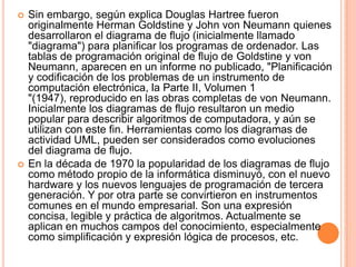    Sin embargo, según explica Douglas Hartree fueron
    originalmente Herman Goldstine y John von Neumann quienes
    desarrollaron el diagrama de flujo (inicialmente llamado
    "diagrama") para planificar los programas de ordenador. Las
    tablas de programación original de flujo de Goldstine y von
    Neumann, aparecen en un informe no publicado, "Planificación
    y codificación de los problemas de un instrumento de
    computación electrónica, la Parte II, Volumen 1
    "(1947), reproducido en las obras completas de von Neumann.
    Inicialmente los diagramas de flujo resultaron un medio
    popular para describir algoritmos de computadora, y aún se
    utilizan con este fin. Herramientas como los diagramas de
    actividad UML, pueden ser considerados como evoluciones
    del diagrama de flujo.
   En la década de 1970 la popularidad de los diagramas de flujo
    como método propio de la informática disminuyó, con el nuevo
    hardware y los nuevos lenguajes de programación de tercera
    generación. Y por otra parte se convirtieron en instrumentos
    comunes en el mundo empresarial. Son una expresión
    concisa, legible y práctica de algoritmos. Actualmente se
    aplican en muchos campos del conocimiento, especialmente
    como simplificación y expresión lógica de procesos, etc.
 