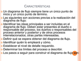 CARACTERÍSTICAS
 Un  diagrama de flujo siempre tiene un único punto de
  inicio y un único punto de término.
 Las siguientes son acciones previas a la realización del
  diagrama de flujo:
 Identificar las ideas principales a ser incluidas en el
  diagrama de flujo. Deben estar presentes el dueño o
  responsable del proceso, los dueños o responsables del
  proceso anterior y posterior y de otros procesos
  interrelacionados, otras partes interesadas.
 Definir qué se espera obtener del diagrama de flujo.
 Identificar quién lo empleará y cómo.
 Establecer el nivel de detalle requerido.
 Determinar los límites del proceso a describir.
 Los pasos a seguir para construir el diagrama de flujo son:
 