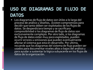 USO DE DIAGRAMAS DE FLUJO DE
DATOS
 Los diagramas de flujo de datos son útiles a lo largo del
proceso de análisis y diseños, .Existen compromisos para
decidir que tanto deben ser explotados de los flujos de
datos. Se desperdiciara tiempo y se sacrificara
compresibilidad si los diagramas de flujo de datos son
exclusivamente complejos. Por otro lado, si los diagramas
de flujo de datos están muy poco explotados, pueden
ocurrir errores u omisiones que pueden eventualmente
afectar el sistema que esta en desarrollo. Por ultimo,
recuerde que los diagramas del sistema de flujo pueden ser
usados para documentar niveles altos o bajos del análisis y
para ayudar a sustentar la lógica subyacente en los flujos de
datos de la organización.
 