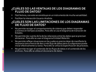 ¿CUÁLES SO LASVENTAJAS DE LOS DIAGRAMAS DE
FLUJO DE DATOS?
 Fácil lectura, con esto se constituye en un instrumento de mucha versatilidad.
 Facilitan la interacción Usuario-Analista.
¿CUÁLES SON LAS LIMITACIONES DE LOS DIAGRAMAS
DE FLUJO DE DATOS?
 No permite recoger el comportamiento de sistema que deben responder
a eventos en tiempos acotados. Para ello se usa el diagrama de transición de
Estados.
 No permite dar cuenta de la de las relaciones entre los datos que se precisan
almacenar .Para ello se usan el diagrama Entidad-Relación.
 No permite reflejar situaciones en las cuales es preciso dejar de manifiesto la
necesaria concurrencia de dos o más flujo de datos para un subproceso pueda
iniciar efectivamente su tarea. Para ello se utiliza la especificación de procesos.
 No permite recoger el contenido de los flujos de datos ni el contenido de los
archivos .Para ello se utiliza el diccionario de datos.
 
