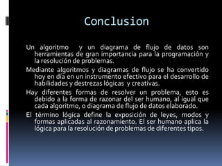 Conclusion
Un algoritmo y un diagrama de flujo de datos son
herramientas de gran importancia para la programación y
la resolución de problemas.
Mediante algoritmos y diagramas de flujo se ha convertido
hoy en día en un instrumento efectivo para el desarrollo de
habilidades y destrezas lógicas y creativas.
Hay diferentes formas de resolver un problema, esto es
debido a la forma de razonar del ser humano, al igual que
cada algoritmo, o diagrama de flujo de datos elaborado.
El término lógica define la exposición de leyes, modos y
formas aplicadas al razonamiento. El ser humano aplica la
lógica para la resolución de problemas de diferentes tipos.
 