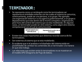 TERMINADOR:
 Se representa como un rectángulo como los terminadores ser
representa en entidades externas con las cuales el sistema se comunica,
continuamente, puede ser una persona, o un grupo. Por ejemplo:
una organización externa n o una agencia gubernamental, o un grupo o
departamento que este dentro de la misma compañía u organización,
pero fuera del control del sistema que se esta modelando. En algunos
casos, un terminador puede ser otro sistema, como algún otro sistema
computacional con el cual se comunica este.
 Existen tres cosas importantes que debemos recordar acerca de los
terminadores.
 Son externos al sistema que se esta modelando.
 Es evidente que ni el analista ni el diseñador del sistema están en
posibilidades de cambiar los contenidos de un terminador o la manera
en que esta trabaja.
 Las relaciones que existen entre lo terminadores no se muestran en
el modelo DFD (Diagrama de Flujo de Datos).
 