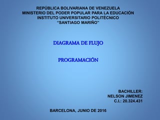 REPÚBLICA BOLIVARIANA DE VENEZUELA
MINISTERIO DEL PODER POPULAR PARA LA EDUCACIÓN
INSTITUTO UNIVERSITARIO POLITÉCNICO
“SANTIAGO MARIÑO”
DIAGRAMA DE FLUJO
PROGRAMACIÓN
BACHILLER:
NELSON JIMENEZ
C.I.: 20.324.431
BARCELONA, JUNIO DE 2016
 