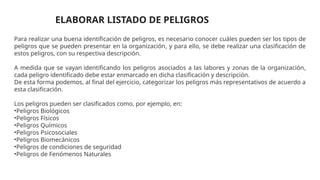 ELABORAR LISTADO DE PELIGROS
Para realizar una buena identificación de peligros, es necesario conocer cuáles pueden ser los tipos de
peligros que se pueden presentar en la organización, y para ello, se debe realizar una clasificación de
estos peligros, con su respectiva descripción.
A medida que se vayan identificando los peligros asociados a las labores y zonas de la organización,
cada peligro identificado debe estar enmarcado en dicha clasificación y descripción.
De esta forma podemos, al final del ejercicio, categorizar los peligros más representativos de acuerdo a
esta clasificación.
Los peligros pueden ser clasificados como, por ejemplo, en:
•Peligros Biológicos
•Peligros Físicos
•Peligros Químicos
•Peligros Psicosociales
•Peligros Biomecánicos
•Peligros de condiciones de seguridad
•Peligros de Fenómenos Naturales
 