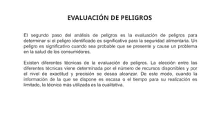El segundo paso del análisis de peligros es la evaluación de peligros para
determinar si el peligro identificado es significativo para la seguridad alimentaria. Un
peligro es significativo cuando sea probable que se presente y cause un problema
en la salud de los consumidores.
Existen diferentes técnicas de la evaluación de peligros. La elección entre las
diferentes técnicas viene determinada por el número de recursos disponibles y por
el nivel de exactitud y precisión se desea alcanzar. De este modo, cuando la
información de la que se dispone es escasa o el tiempo para su realización es
limitado, la técnica más utilizada es la cualitativa.
EVALUACIÓN DE PELIGROS
 