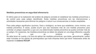 Medidas preventivas en seguridad alimentaria
El último paso en la realización del análisis de peligros consiste en establecer las medidas preventivas o
de control para cada peligro identificado. Estas medidas preventivas son las intervenciones y
actividades necesarias para eliminar los peligros o reducir sus consecuencias a niveles aceptables.
Para cada peligro significativo (químico, físico o biológico), se tiene que establecer, como mínimo, una
medida preventiva. A veces, puede ocurrir que sea necesaria más de una medida preventiva para
controlar un peligro específico y que con una determinada medida preventiva se pueda controlar más de
un peligro. En ocasiones, las medidas preventivas se deben de adoptar en una etapa diferente a aquella
en la que se produce el peligro.
Se debe tener en cuenta, a la hora de aplicar las medidas preventivas, que éstas, generalmente, suelen
estar incluidas en los planes de prerrequisitos que toda empresa tiene que tener instaurados antes de
implantar el sistema HCCAP.
 