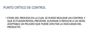 PUNTO CRÍTICO DE CONTROL
• ETAPA DEL PROCESO EN LA CUAL SE PUEDE REALIZAR UN CONTROL Y
QUE ES FUNDAMENTAL PREVENIR, ELIMINAR O REDUCIR A UN NIVEL
ACEPTABLE UN PELIGRO QUE PUEDE AFECTAR LA INOCUIDAD DEL
PRODUCTO.
 