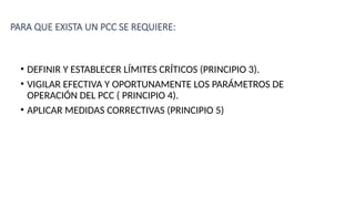 PARA QUE EXISTA UN PCC SE REQUIERE:
• DEFINIR Y ESTABLECER LÍMITES CRÍTICOS (PRINCIPIO 3).
• VIGILAR EFECTIVA Y OPORTUNAMENTE LOS PARÁMETROS DE
OPERACIÓN DEL PCC ( PRINCIPIO 4).
• APLICAR MEDIDAS CORRECTIVAS (PRINCIPIO 5)
 
