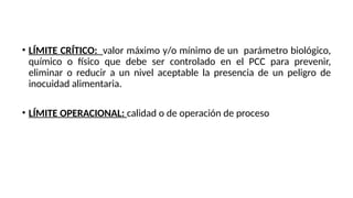 • LÍMITE CRÍTICO: valor máximo y/o mínimo de un parámetro biológico,
químico o físico que debe ser controlado en el PCC para prevenir,
eliminar o reducir a un nivel aceptable la presencia de un peligro de
inocuidad alimentaria.
• LÍMITE OPERACIONAL: calidad o de operación de proceso
 