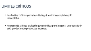 LIMITES CRÍTICOS
• Los límites críticos permiten distinguir entre lo aceptable y lo
inaceptable.
• Representa la línea divisoria que se utiliza para juzgar si una operación
está produciendo productos inocuos.
 