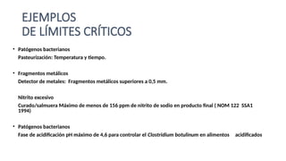 EJEMPLOS
DE LÍMITES CRÍTICOS
• Patógenos bacterianos
Pasteurización: Temperatura y tiempo.
• Fragmentos metálicos
Detector de metales: Fragmentos metálicos superiores a 0,5 mm.
Nitrito excesivo
Curado/salmuera Máximo de menos de 156 ppm de nitrito de sodio en producto final ( NOM 122 SSA1
1994)
• Patógenos bacterianos
Fase de acidificación pH máximo de 4,6 para controlar el Clostridium botulinum en alimentos acidificados
 