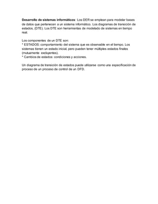 Desarrollo de sistemas informáticos: Los DER se emplean para modelar bases
de datos que pertenecen a un sistema informático. Los diagramas de transición de
estados, (DTE). Los DTE son herramientas de modelado de sistemas en tiempo
real.
Los componentes de un DTE son:
* ESTADOS: comportamiento del sistema que es observable en el tiempo. Los
sistemas tienen un estado inicial, pero pueden tener múltiples estados finales
(mutuamente excluyentes).
* Cambios de estados: condiciones y acciones.
Un diagrama de transición de estados puede utilizarse como una especificación de
proceso de un proceso de control de un DFD.
 
