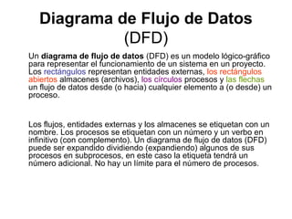 Diagrama de Flujo de Datos
            (DFD)
Un diagrama de flujo de datos (DFD) es un modelo lógico-gráfico
para representar el funcionamiento de un sistema en un proyecto.
Los rectángulos representan entidades externas, los rectángulos
abiertos almacenes (archivos), los círculos procesos y las flechas
un flujo de datos desde (o hacia) cualquier elemento a (o desde) un
proceso.


Los flujos, entidades externas y los almacenes se etiquetan con un
nombre. Los procesos se etiquetan con un número y un verbo en
infinitivo (con complemento). Un diagrama de flujo de datos (DFD)
puede ser expandido dividiendo (expandiendo) algunos de sus
procesos en subprocesos, en este caso la etiqueta tendrá un
número adicional. No hay un límite para el número de procesos.
 