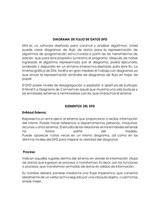 DIAGRAMA DE FLUJO DE DATOS DFD
Dfd es un software diseñado para construir y analizar algoritmos. Usted
puede crear diagramas de flujo de datos para la representación de
algoritmos de programación estructurada a partir de las herramientas de
edición que para éste propósito suministra el programa. Después de haber
ingresado el algoritmo representado por el diagrama, podrá ejecutarlo,
analizarlo y depurarlo en un entorno interactivo diseñado para éste fin. La
interfaz gráfica de Dfd, facilita en gran medida el trabajo con diagramas ya
que simula la representación estándar de diagramas de flujo en hojas de
papel.
El DFD posee niveles de desagregación o explosión o apertura de burbujas.
El Nivel 0 o Diagrama de Contexto es aquel que muestra una sola burbuja y
las entidades externas o terminadores con los que interactúa el sistema.
ELEMENTOS DEL DFD
Entidad Externa:
Representa un ente ajeno al sistema que proporciona o recibe información
del mismo. Puede hacer referencia a departamentos, personas, maquinas,
recursos u otros sistemas. El estudio de las relaciones entreentidades externas
no forma parte del modelo.
Puede aparecer varias veces en un mismo diagrama, así́ como en los
distintos niveles del DFD para mejorar la claridad del diagrama.
Proceso:
Indican aquellos lugares dentro del sistema en donde la información (flujos
de datos) que ingresan se procesa o transforman. Es decir, son las funciones
o procesos que transforman entradas de datos en salidas de información.
Su nombre deberá ponerse mediante una frase imperativa, que consistirá
idealmente de un verbo activoseguido por una claúsula objeto, cuantomas
simple mejor.
 