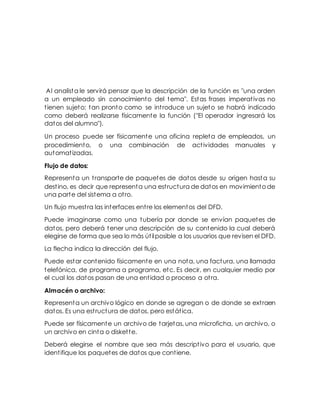 Al analista le servirá pensar que la descripción de la función es "una orden
a un empleado sin conocimiento del tema". Estas frases imperativas no
tienen sujeto; tan pronto como se introduce un sujeto se habrá indicado
como deberá realizarse físicamente la función ("El operador ingresará los
datos del alumno").
Un proceso puede ser físicamente una oficina repleta de empleados, un
procedimiento, o una combinación de actividades manuales y
automatizadas.
Flujo de datos:
Representa un transporte de paquetes de datos desde su origen hasta su
destino, es decir que representa una estructura de datos en movimiento de
una parte del sistema a otro.
Un flujo muestra las interfaces entre los elementos del DFD.
Puede imaginarse como una tubería por donde se envían paquetes de
datos, pero deberá tener una descripción de su contenido la cual deberá
elegirse de forma que sea lo más útilposible a los usuarios que revisen el DFD.
La flecha indica la dirección del flujo.
Puede estar contenido físicamente en una nota, una factura, una llamada
telefónica, de programa a programa, etc. Es decir, en cualquier medio por
el cual los datos pasan de una entidad o proceso a otra.
Almacén o archivo:
Representa un archivo lógico en donde se agregan o de donde se extraen
datos. Es una estructura de datos, pero estática.
Puede ser físicamente un archivo de tarjetas, una microficha, un archivo, o
un archivo en cinta o diskette.
Deberá elegirse el nombre que sea más descriptivo para el usuario, que
identifique los paquetes de datos que contiene.
 