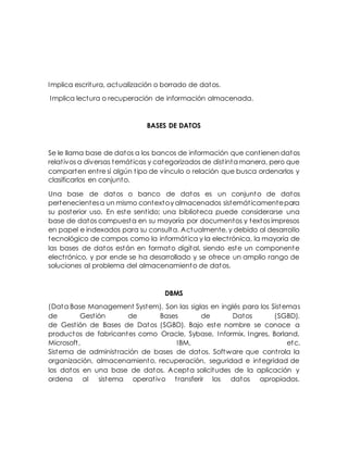 Implica escritura, actualización o borrado de datos.
Implica lectura o recuperación de información almacenada.
BASES DE DATOS
Se le llama base de datos a los bancos de información que contienen datos
relativos a diversas temáticas y categorizados de distinta manera, pero que
comparten entre sí algún tipo de vínculo o relación que busca ordenarlos y
clasificarlos en conjunto.
Una base de datos o banco de datos es un conjunto de datos
pertenecientesa un mismo contextoy almacenados sistemáticamentepara
su posterior uso. En este sentido; una biblioteca puede considerarse una
base de datos compuesta en su mayoría por documentos y textos impresos
en papel e indexados para su consulta. Actualmente, y debido al desarrollo
tecnológico de campos como la informática y la electrónica, la mayoría de
las bases de datos están en formato digital, siendo este un componente
electrónico, y por ende se ha desarrollado y se ofrece un amplio rango de
soluciones al problema del almacenamiento de datos.
DBMS
(Data Base Management System). Son las siglas en inglés para los Sistemas
de Gestión de Bases de Datos (SGBD).
de Gestión de Bases de Datos (SGBD). Bajo este nombre se conoce a
productos de fabricantes como Oracle, Sybase, Informix, Ingres, Borland,
Microsoft, IBM, etc.
Sistema de administración de bases de datos. Software que controla la
organización, almacenamiento, recuperación, seguridad e integridad de
los datos en una base de datos. Acepta solicitudes de la aplicación y
ordena al sistema operativo transferir los datos apropiados.
 