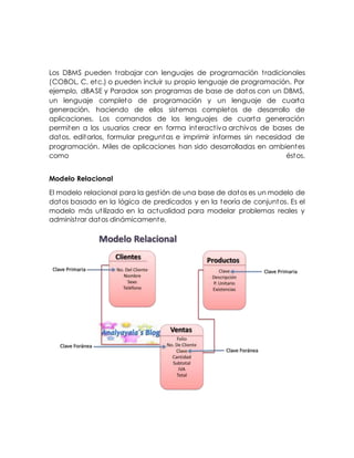 Los DBMS pueden trabajar con lenguajes de programación tradicionales
(COBOL, C, etc.) o pueden incluir su propio lenguaje de programación. Por
ejemplo, dBASE y Paradox son programas de base de datos con un DBMS,
un lenguaje completo de programación y un lenguaje de cuarta
generación, haciendo de ellos sistemas completos de desarrollo de
aplicaciones. Los comandos de los lenguajes de cuarta generación
permiten a los usuarios crear en forma interactiva archivos de bases de
datos, editarlos, formular preguntas e imprimir informes sin necesidad de
programación. Miles de aplicaciones han sido desarrolladas en ambientes
como éstos.
Modelo Relacional
El modelo relacional para la gestión de una base de datos es un modelo de
datos basado en la lógica de predicados y en la teoría de conjuntos. Es el
modelo más utilizado en la actualidad para modelar problemas reales y
administrar datos dinámicamente.
 