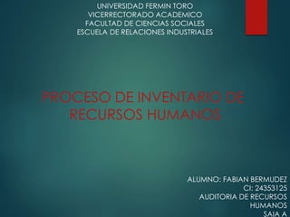 UNIVERSIDAD FERMIN TORO
VICERRECTORADO ACADEMICO
FACULTAD DE CIENCIAS SOCIALES
ESCUELA DE RELACIONES INDUSTRIALES
ALUMNO: FABIAN BERMUDEZ
CI: 24353125
AUDITORIA DE RECURSOS
HUMANOS
SAIA A
PROCESO DE INVENTARIO DE
RECURSOS HUMANOS