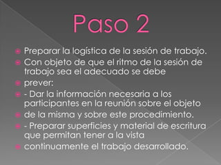    Preparar la logística de la sesión de trabajo.
   Con objeto de que el ritmo de la sesión de
    trabajo sea el adecuado se debe
   prever:
   - Dar la información necesaria a los
    participantes en la reunión sobre el objeto
   de la misma y sobre este procedimiento.
   - Preparar superficies y material de escritura
    que permitan tener a la vista
   continuamente el trabajo desarrollado.
 