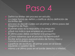    Definir los límites del proceso en estudio.
   La mejor forma de definir y clarificar dicha definición de
    los límites del
   proceso es decidir cuáles son el primer y último pasos del
    Diagrama de Flujo.
   El primer paso es la respuesta a la pregunta:
   ¿Qué nos indica que empieza el proceso?
   El último paso debe contestar a la pregunta:
   ¿Cómo sabemos que el proceso ha terminado?
   Escribir estos pasos expresándolos de forma clara y
    concisa e incluirlos en la
   superficie de escritura. (El primer paso en el borde
    izquierdo o superior de la
   misma y el último paso en el borde derecho o inferior).
 
