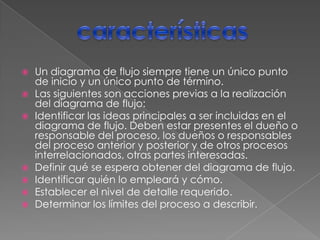    Un diagrama de flujo siempre tiene un único punto
    de inicio y un único punto de término.
   Las siguientes son acciones previas a la realización
    del diagrama de flujo:
   Identificar las ideas principales a ser incluidas en el
    diagrama de flujo. Deben estar presentes el dueño o
    responsable del proceso, los dueños o responsables
    del proceso anterior y posterior y de otros procesos
    interrelacionados, otras partes interesadas.
   Definir qué se espera obtener del diagrama de flujo.
   Identificar quién lo empleará y cómo.
   Establecer el nivel de detalle requerido.
   Determinar los límites del proceso a describir.
 