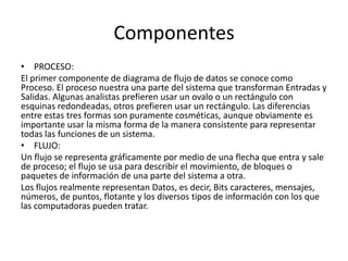Componentes
• PROCESO:
El primer componente de diagrama de flujo de datos se conoce como
Proceso. El proceso nuestra una parte del sistema que transforman Entradas y
Salidas. Algunas analistas prefieren usar un ovalo o un rectángulo con
esquinas redondeadas, otros prefieren usar un rectángulo. Las diferencias
entre estas tres formas son puramente cosméticas, aunque obviamente es
importante usar la misma forma de la manera consistente para representar
todas las funciones de un sistema.
• FLUJO:
Un flujo se representa gráficamente por medio de una flecha que entra y sale
de proceso; el flujo se usa para describir el movimiento, de bloques o
paquetes de información de una parte del sistema a otra.
Los flujos realmente representan Datos, es decir, Bits caracteres, mensajes,
números, de puntos, flotante y los diversos tipos de información con los que
las computadoras pueden tratar.
 