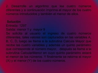 2. Desarrolle un algoritmo que lea cuatro números
diferentes y a continuación imprima el mayor de los cuatro
números introducidos y también el menor de ellos.
Solución
Entrada: 1297
Salida: menor 1 y mayor 9
Se solicita al usuario el ingreso de cuatro números
diferentes, tales valores son capturados en las variables A,
B, C, D, luego se llama a la subrutina Calcula Mayor que
recibe las cuatro variables y además un quinto parámetro
que corresponde al número mayor, después se llama a la
subrutina CalcularMenor en cuyo quinto parámetro estará
el menor de los números. Y finalmente se retorna el mayor
(X) y el menor (Y) de los cuatro números.
 