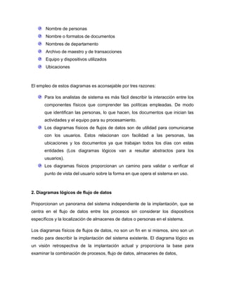 Nombre de personas
Nombre o formatos de documentos
Nombres de departamento
Archivo de maestro y de transacciones
Equipo y dispositivos utilizados
Ubicaciones

El empleo de estos diagramas es aconsejable por tres razones:
Para los analistas de sistema es más fácil describir la interacción entre los
componentes físicos que comprender las políticas empleadas. De modo
que identifican las personas, lo que hacen, los documentos que inician las
actividades y el equipo para su procesamiento.
Los diagramas físicos de flujos de datos son de utilidad para comunicarse
con los usuarios. Estos relacionan con facilidad a las personas, las
ubicaciones y los documentos ya que trabajan todos los días con estas
entidades (Los diagramas lógicos van a resultar abstractos para los
usuarios).
Los diagramas físicos proporcionan un camino para validar o verificar el
punto de vista del usuario sobre la forma en que opera el sistema en uso.

2. Diagramas lógicos de flujo de datos
Proporcionan un panorama del sistema independiente de la implantación, que se
centra en el flujo de datos entre los procesos sin considerar los dispositivos
específicos y la localización de almacenes de datos o personas en el sistema.
Los diagramas físicos de flujos de datos, no son un fin en si mismos, sino son un
medio para describir la implantación del sistema existente. El diagrama lógico es
un visión retrospectiva de la implantación actual y proporciona la base para
examinar la combinación de procesos, flujo de datos, almacenes de datos,

 