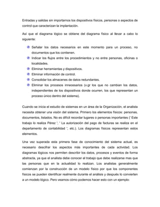 Entradas y salidas sin importarnos los dispositivos físicos, personas o aspectos de
control que caracterizan la implantación.
Así que el diagrama lógico se obtiene del diagrama físico al llevar a cabo lo
siguiente:
Señalar los datos necesarios en este momento para un proceso, no
documentos que los contienen.
Indicar los flujos entre los procedimientos y no entre personas, oficinas o
localidades.
Eliminar herramientas y dispositivos.
Eliminar información de control.
Consolidar los almacenes de datos redundantes.
Eliminar los procesos innecesarios (v.gr los que no cambian los datos,
independientes de los dispositivos donde ocurren, los que representan un
proceso único dentro del sistema).

Cuando se inicia el estudio de sistemas en un área de la Organización, el analista
necesita obtener una visión del sistema. Primero los elementos físicos: personas,
documentos, listados. No es difícil recordar lugares o personas importantes (' Este
trabajo lo realiza Pérez ', ' La autorización del pago de facturas se realiza en el
departamento de contabilidad ', etc.). Los diagramas físicos representan estos
elementos.
Una vez superada esta primera fase de conocimiento del sistema actual, es
necesario descifrar los aspectos más importantes de cada actividad. Los
diagramas lógicos nos permiten describir los datos, procesos y eventos de forma
abstracta, ya que el analista debe conocer el trabajo que debe realizarse mas que
las personas que en la actualidad lo realizan. Los analistas generalmente
comienzan por la construcción de un modelo físico por que los componentes
físicos se pueden identificar realmente durante el análisis y después lo convierten
a un modelo lógico. Pero veamos cómo podemos hacer esto con un ejemplo:

 