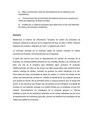 b) Mejor comprensión entre las interrelaciones de los sistemas y los
subsistemas.
c) Comunicación del conocimiento del sistema actual a los usuarios por
medio de diagramas de flujos de datos.
d) Análisis de un sistema propuesto para determinar si han sido definidos
los datos y los procesos necesarios.

Ejemplos
Modernizar el sistema de información "empresa de ventas de productos de
limpieza" utilizando la técnica de los diagramas de flujo de dato s (DFD). Obtener
diagrama de contexto, diagrama de nivel 1 y diagrama de nivel 2.
La actividad principal de la empresa objeto de estudio consiste en ofertar
productos de limpieza. El funcionamiento es el siguiente:
A partir del informe que envía el departamento de estudio de mercado de la
empresa, se contacta telefónicamente con los posibles clientes y se concierta con
ellos una cita en la empresa para ofertarles algún producto. Al contactar
telefónicamente con ellos se les toman sus datos personales para posteriormente
realizar mailings de ofertas. También se guardan los datos referentes a la cita.
Para todas las citas concertadas se debe de realizar un control de acceso de las
visitas que básicamente consiste en: solicitar la identificación de cualquier persona
que acceda al recinto. No se permitirá entrar a ninguna persona que no tenga cita
previa. A las personas que tengan cita concertada se les entregará una tarjeta de
entrada, la cual deberán entregar a la salida firmada por el empleado al que han
visitado. Semanalmente los empleados de la empresa generan un informe
detallado a partir de los resultados obtenidos en las visitas realizadas que se envía
al departamento de marketing (para ello, primero se clasifican los resultados de las
visitas por perfiles de empresa).

 