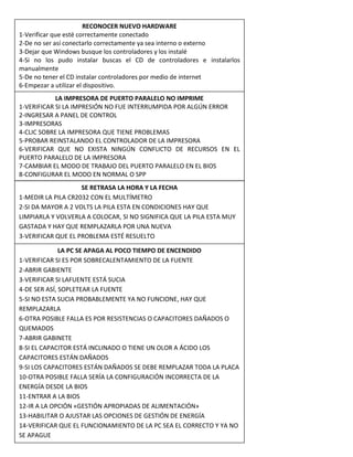 RECONOCER NUEVO HARDWARE
1-Verificar que esté correctamente conectado
2-De no ser así conectarlo correctamente ya sea interno o externo
3-Dejar que Windows busque los controladores y los instalé
4-Si no los pudo instalar buscas el CD de controladores e instalarlos
manualmente
5-De no tener el CD instalar controladores por medio de internet
6-Empezar a utilizar el dispositivo.
LA IMPRESORA DE PUERTO PARALELO NO IMPRIME
1-VERIFICAR SI LA IMPRESIÓN NO FUE INTERRUMPIDA POR ALGÚN ERROR
2-INGRESAR A PANEL DE CONTROL
3-IMPRESORAS
4-CLIC SOBRE LA IMPRESORA QUE TIENE PROBLEMAS
5-PROBAR REINSTALANDO EL CONTROLADOR DE LA IMPRESORA
6-VERIFICAR QUE NO EXISTA NINGÚN CONFLICTO DE RECURSOS EN EL
PUERTO PARALELO DE LA IMPRESORA
7-CAMBIAR EL MODO DE TRABAJO DEL PUERTO PARALELO EN EL BIOS
8-CONFIGURAR EL MODO EN NORMAL O SPP
SE RETRASA LA HORA Y LA FECHA
1-MEDIR LA PILA CR2032 CON EL MULTÍMETRO
2-SI DA MAYOR A 2 VOLTS LA PILA ESTA EN CONDICIONES HAY QUE
LIMPIARLA Y VOLVERLA A COLOCAR, SI NO SIGNIFICA QUE LA PILA ESTA MUY
GASTADA Y HAY QUE REMPLAZARLA POR UNA NUEVA
3-VERIFICAR QUE EL PROBLEMA ESTÉ RESUELTO
LA PC SE APAGA AL POCO TIEMPO DE ENCENDIDO
1-VERIFICAR SI ES POR SOBRECALENTAMIENTO DE LA FUENTE
2-ABRIR GABIENTE
3-VERIFICAR SI LAFUENTE ESTÁ SUCIA
4-DE SER ASÍ, SOPLETEAR LA FUENTE
5-SI NO ESTA SUCIA PROBABLEMENTE YA NO FUNCIONE, HAY QUE
REMPLAZARLA
6-OTRA POSIBLE FALLA ES POR RESISTENCIAS O CAPACITORES DAÑADOS O
QUEMADOS
7-ABRIR GABINETE
8-SI EL CAPACITOR ESTÁ INCLINADO O TIENE UN OLOR A ÁCIDO LOS
CAPACITORES ESTÁN DAÑADOS
9-SI LOS CAPACITORES ESTÁN DAÑADOS SE DEBE REMPLAZAR TODA LA PLACA
10-OTRA POSIBLE FALLA SERÍA LA CONFIGURACIÓN INCORRECTA DE LA
ENERGÍA DESDE LA BIOS
11-ENTRAR A LA BIOS
12-IR A LA OPCIÓN «GESTIÓN APROPIADAS DE ALIMENTACIÓN»
13-HABILITAR O AJUSTAR LAS OPCIONES DE GESTIÓN DE ENERGÍA
14-VERIFICAR QUE EL FUNCIONAMIENTO DE LA PC SEA EL CORRECTO Y YA NO
SE APAGUE
 