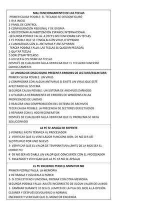 MAL FUNCIONAMIENTO DE LAS TECLAS
-PRIMER CAUSA POSIBLE: EL TECLADO SE DESCONFIGURÓ
1-IR A INICIO
2-PANEL DE CONTROL
3-CONFIGURACIÓN REGIONAL Y DE IDIOMA
4-SELECCIONAR ALFABETIZACIÓN ESPAÑOL INTERNACIONAL
-SEGUNDA POSIBLE FALLA: A VECES NO FUNCIONAN LAS TECLAS
1-ES POSIBLE QUE SE TENGA ALGÚN VIRUS O SPYWARE
2-ELIMINARLOS CON EL ANTIVIRUS Y ANTISPYWARE
-TERCER POSIBLE FALLA: LAS TECLAS SE QUEDAN PEGADAS
1-QUITAR TECLAS
2-SOPLETEAR TECLADO
3-VOLVER A COLOCAR LAS TECLAS
DESPUÉS DE CUALQUIER FALLA VERIFICAR QUE EL TECLADO FUNCIONE
CORRECTAMENTE
LA UNIDAD DE DISCO DURO PRESENTA ERRORES DE LECTURA/ESCRITURA
PRIMER CAUSA POSIBLE: UN VIRUS
1-COMPROBAR CON ALGÚN ANTIVIRUS SI EXISTE UN VIRUS QUE ESTÉ
AFECTANDO AL SISTEMA
SEGUNDA CAUSA POSIBLE: UN SISTEMA DE ARCHIVOS DAÑADOS
1-UTILIZAR LA HERRAMIENTA DE ERRORES DE WINDOWS EN LAS
PROPIEDADES DE UNIDAD
2-REALIZAR UNA COMPROBACIÓN DEL SISTEMA DE ARCHIVOS
TECER CAUSA POSIBLE: LA PRECENCIA DE SECTORES DEFECTUOSOS
1-REPARAR CON EL HDD REGENERATOR
DESPUÉS DE CUALQUIER FALLA VERIFICAR QUE EL PROBLEMA SE HAYA
SOLUCIONADO
LA PC SE APAGA DE REPENTE
1-PONERLE PASTA TÉRMICA AL PROCESADOR
2- VERIFICAR QUE EL VENTILADOR FUNCIONE BIEN, DE NO SER ASÍ
SUSTITUIRLO POR UNO NUEVO
3- VERIFICAR QUE EL VALOR DE TEMPERATURA LÍMITE DE LA BIOS SEA EL
CORRECTO
4- DE NO SER ASÍ DARLE UN VALOR QUE CONCUERDE CON EL PROCESADOR
5- ENCENDER Y VERIFICAR QUE LA PC YA NO SE APAGUE
EL PC ENCIENDE PERO EL MONITOR NO
PRIMER POSIBLE FALLA: LA MEMORIA
1-RETIRARLA Y VOLVERLA A PONER
2- SI CON ESTO NO FUNCIONA, PROBAR CON OTRA MEMORIA
SEGUNDA POSIBLE FALLA: AJUSTE INCORRECTO DE ALGUN VALOR DE LA BIOS
1- CAMBIAR DURANTE 10 SEG EL JUMPER DE LA PILA DEL BIOS A LA OPCIÓN
CLEANER Y DESPUÉS DEVOLVERLO A NORMAL
ENCENDER Y VERIFICAR QUE EL MONITOR ENCIENDA
 
