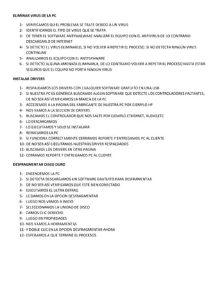 ELIMINAR VIRUS DE LA PC
1- VERIFICAMOS QU EL PROBLEMA SE TRATE DEBIDO A UN VIRUS
2- IDENTIFICAMOS EL TIPO DE VIRUS QUE SE TRATA
3- DE TENER EL SOFTWARE ANTYMALWARE ANALIZAR EL EQUIPO CON EL ANTIVIRUS DE LO CONTRARIO
DESCARGARLO DE INTERNET
4- SI DETECTO EL VIRUS ELIMINARLO, SI NO VOLVER A REPETIR EL PROCESO. SI NO DETECTA NINGÚN VIRUS
CONTINUAR
5- ANALIZAMOS EL EQUIPO CON EL ANTYSPAWARE
6- SI DETECTO ALGUNA AMENAZA ELIMINARLA, DE LO CONTRARIO VOLVER A REPETIR EL PROCESO HASTA ESTAR
SEGUROS QUE EL EQUIPO NO PORTA NINGUN VIRUS
INSTALAR DRIVERS
1- RESPALDAMOS LOS DRIVERS CON CUALQUIER SOFTWARE GRATUITO EN UNA USB
2- SI NUESTRA PC ES GENÉRICA BUSCAMOS ALGUN SOFTWARE QUE DETECTE LOS CONTROLADORES FALTANTES,
DE NO SER ASÍ VERIFICAMOS LA MARCA DE LA PC
3- ACCEDEMOS A LA PAGINA DEL FABRICANTE DE NUESTRA PC POR EJEMPLO HP
4- NOS VAMOS A LA SECCION DE DRIVERS
5- BUSCAMOS EL CONTROLADOR QUE NOS FALTE POR EJEMPLO ETHERNET, AUDIO,ETC
6- LO DESCARGAMOS
7- LO EJECUTAMOS Y SOLO SE INSTALARA
8- REINICIAMOS LA PC
9- SI FUNCIONA CORRECTAMENTE CERRAMOS REPORTE Y ENTREGAMOS PC AL CLIENTE
10- DE NO SER ASÍ EJECUTAMOS NUESTROS DRIVER RESPALDADOS
11- BUSCAMOS LOS DRIVERS EN OTRA PAGINA
12- CERRAMOS REPORTE Y ENTREGAMOS PC AL CLIENTE
DESFRAGMENTAR DISCO DURO
1- ENCENDEMOS LA PC
2- SI DETECTA DESCARGAMOS UN SOFTWARE GRATUITO PARA DESFRAMENTAR
3- DE NO SER ASÍ VERIFICAMOS QUE ESTE BIEN CONECTADO
4- EJECUTAMOS EL ULTRA DEFRAG
5- LE DAMOS EN LA OPCION DESFRAGMENTAR
6- LUEGO NOS VAMOS A INICIO
7- SELECCIONAMOS LA UNIDAD DE DISCO
8- DAMOS CLIC DERECHO
9- LUEGO EN PROPIEDADES
10- NOS VAMOS A HERRAMIENTAS
11- Y DOBLE CLIC EN LA OPCION DESFRAGMENTAR AHORA
12- ESPERAMOS A QUE TERMINE EL PROCESOS
 