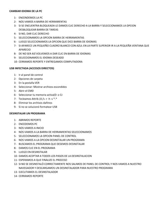 CAMBIAR IDIOMA DE LA PC
1- ENCENDEMOS LA PC
2- NOS VAMOS A BARRA DE HERRAMENTAS
3- SI SE ENCUENTRA BLOQUEADA LE DAMOS CLIC DERECHO A LA BARRA Y SELECCIONAMOS LA OPCION
DESBLOQUEAR BARRA DE TAREAS
4- SI NO, DAR CLIC DERECHO
5- SELECCIONAMOS LA OPCION BARRA DE HERRAMIENTAS
6- LUEGO SELECCIONAMOS LA OPCION QUE DICE BARRA DE IDIOMAS
7- SI APARECE UN PEQUEÑO CUADRO BLANCO CON AZUL EN LA PARTE SUPERIOR IR A LA PEQUEÑA VENTANA QUE
APARECIO
8- DE NO SER ASÍ VOLVEMOS A DAR CLIC EN BARRA DE IDIOMAS
9- SELECCIONAMOS EL IDIOMA DESEADO
10- CERRAMOS REPORTE Y ENTREGAMOS COMPUTADORA
USB INFECTADA (ACCESOS DIRECTOS)
1- Ir al panel de control
2- Opciones de carpeta
3- En la pestaña VER
4- Seleccionar: Mostrar archivos escondidos
5- Abrir el CMD
6- Seleccionar tu memoria activa(D: o CJ
7- Tecleamos Attrib /d /s -r -h -s *.*
8- Eliminar los archivos dañinos
9- Si no se solucionó formatear USB
DESINSTALAR UN PROGRAMA
1- ABRIMOS REPORTE
2- ENCEDEMOS PC
3- NOS VAMOS A INICIO
4- NOS VAMOS A LA BARRA DE HERRAMIENTAS SELECCIONAMOS
5- SELECCIONAMOS LA OPCION PANEL DE CONTROL
6- NOS VAMOS A LA OPCION DESINSTALAR UN PROGRAMA
7- BUSCAMOS EL PROGRAMA QUE DESEMOS DESINSTALAR
8- DAMOS CLIC EN EL PROGRAMA
9- LUEGO EN DESINSTALAR
10- DAMOS ACEPTAR A TODOS LOS PASOS DE LA DESINSTALACION
11- ESPERAMOS A QUE FINALIZE EL PROCESO
12- SI NO SE DESINSTALÓ CORRECTAMENTE NOS SALIMOS DE PANEL DE CONTROL Y NOS VAMOS A NUESTRO
NAVEGADOR Y DESCARGAMOS UN DESINSTALADOR PARA NUESTRO PROGRAMA
13- EJECUTAMOS EL DESINSTALADOR
14- CERRAMOS REPORTE
 