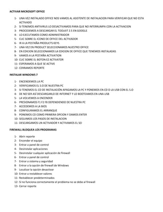 ACTIVAR MICROSOFT OFFICE
1- UNA VEZ INSTALADO OFFICE NOS VAMOS AL ASISTENTE DE INSTALACION PARA VERIFICAR QUE NO ESTA
ACTIVADO
2- SI TENEMOS ANTIVIRUS LO DESACTIVAMOS PARA QUE NO INTERRUMPA CON LA ACTIVACION
3- PROCEDEMOS A DESCARGAR EL TOOLKIT 2.5 EN GOOGLE
4- LO EJECUTAMOS COMO ADMINISTRADOR
5- CLIC SOBRE EL ICONO DE OFFICE DEL ACTIVADOR
6- IR A LA PESTAÑA PRODUCTS KEYS
7- UNA VEZ EN PRODUCT SELECCIONAMOS NUESTRO OFFICE
8- EN EDICION SELECCIONAMOS LA EDICION DE OFFICE QUE TENEMOS INSTALADAS
9- VAMOS A LA PESTAÑA ACTIVATION
10- CLIC SOBRE EL BOTON EZ ACTIVATOR
11- ESPERAMOS A QUE SE ACTIVE
12- CERRAMOS REPORTE
INSTALAR WINDOWS 7
1- ENCENDEMOS LA PC
2- VERIFICAMOS EL S.O DE NUESTRA PC
3- SI TENEMOS EL CD DE INSTALACIÓN APAGAMOS LA PC Y PONEMOS EN CD O LA USB CON EL S.O
4- DE NO SER ASÍ DESCARGARLO DE INTERNET Y LO BOOTEAMOS EN UNA USB
5- LA VOLVEMOS A ENCENDER
6- PRESIONAMOS F1 F2 F8 DEPENDIENDO DE NUESTRA PC
7- ACCEDEMOS A LA BIOS
8- CONFIGURAMOS EL ARRANQUE
9- PONEMOS CD COMO PRIMERA OPCION Y DAMOS ENTER
10- SEGUIMOS LOS PASOS DE INSTALACION
11- DESCARGAMOS UN ACTIVADOR Y ACTIVAMOS EL SO
FIREWALL BLOQUEA LOS PROGRAMAS
1- Abrir reporte
2- Encender el equipo
3- Entrar a panel de control
4- Desinstalar aplicaciones
5- Desinstalar cualquier aplicación de firewall
6- Entrar a panel de control
7- Entrar a sistema y seguridad
8- Entrar a la opción de firewall de Windows
9- Localizar la opción desactivar
10- Entrar a restablecer valores
11- Restablecer predeterminados
12- Si no funciona correctamente el problema no se debe al firewall
13- Cerrar reporte
 