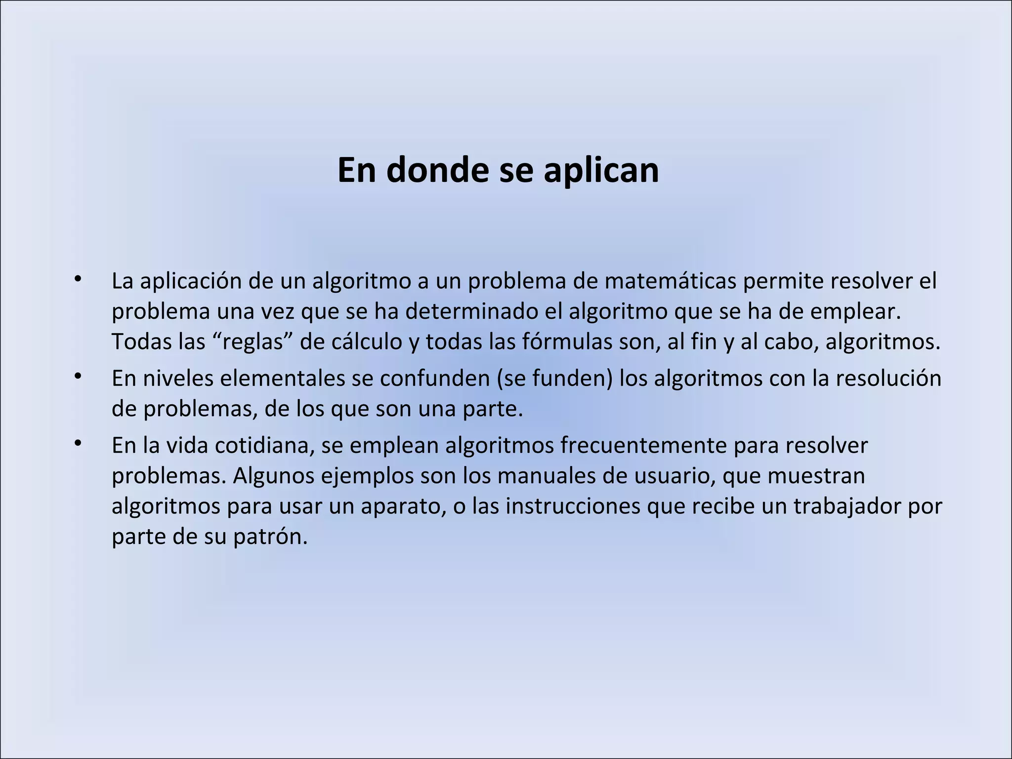En donde se aplican
• La aplicación de un algoritmo a un problema de matemáticas permite resolver el
problema una vez que se ha determinado el algoritmo que se ha de emplear.
Todas las “reglas” de cálculo y todas las fórmulas son, al fin y al cabo, algoritmos.
• En niveles elementales se confunden (se funden) los algoritmos con la resolución
de problemas, de los que son una parte.
• En la vida cotidiana, se emplean algoritmos frecuentemente para resolver
problemas. Algunos ejemplos son los manuales de usuario, que muestran
algoritmos para usar un aparato, o las instrucciones que recibe un trabajador por
parte de su patrón.
 